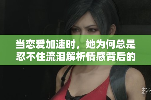 当恋爱加速时，她为何总是忍不住流泪解析情感背后的真相