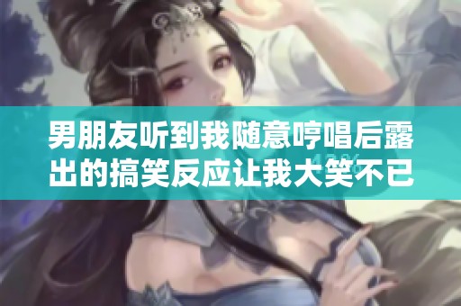 男朋友听到我随意哼唱后露出的搞笑反应让我大笑不已