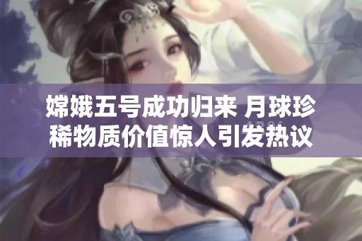嫦娥五号成功归来 月球珍稀物质价值惊人引发热议