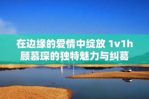 在边缘的爱情中绽放 1v1h顾慕琛的独特魅力与纠葛