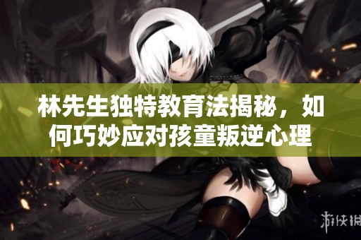 林先生独特教育法揭秘，如何巧妙应对孩童叛逆心理