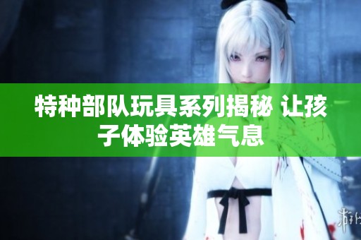 特种部队玩具系列揭秘 让孩子体验英雄气息