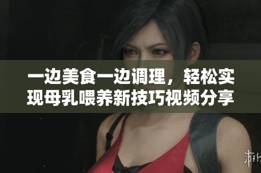 一边美食一边调理，轻松实现母乳喂养新技巧视频分享