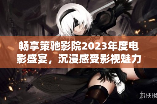 畅享策驰影院2023年度电影盛宴，沉浸感受影视魅力
