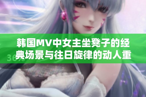 韩国MV中女主坐凳子的经典场景与往日旋律的动人重现