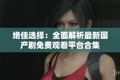 绝佳选择：全面解析最新国产剧免费观看平台合集