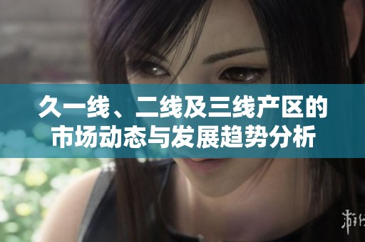 久一线、二线及三线产区的市场动态与发展趋势分析