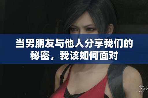 当男朋友与他人分享我们的秘密，我该如何面对