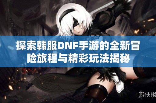 探索韩服DNF手游的全新冒险旅程与精彩玩法揭秘