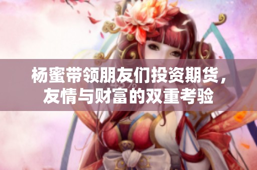 杨蜜带领朋友们投资期货，友情与财富的双重考验