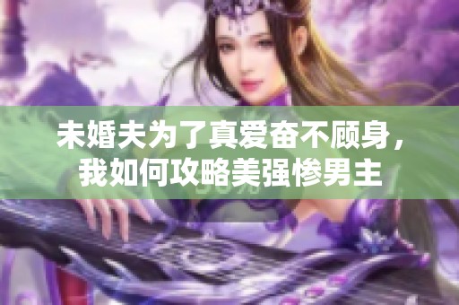 未婚夫为了真爱奋不顾身，我如何攻略美强惨男主