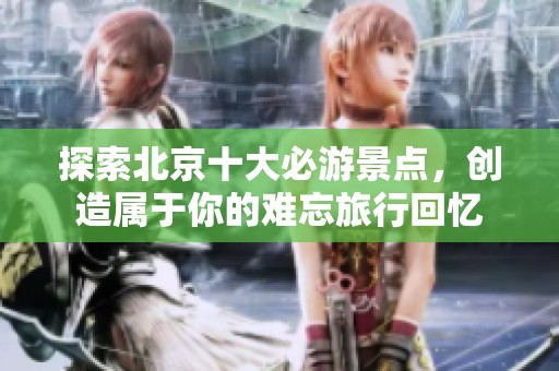 探索北京十大必游景点，创造属于你的难忘旅行回忆