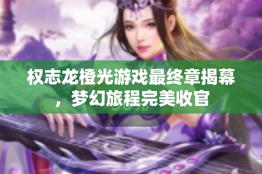 权志龙橙光游戏最终章揭幕，梦幻旅程完美收官