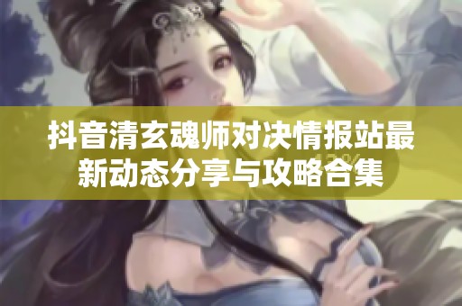 抖音清玄魂师对决情报站最新动态分享与攻略合集