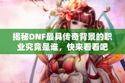 揭秘DNF最具传奇背景的职业究竟是谁，快来看看吧