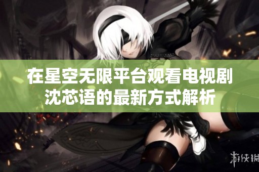 在星空无限平台观看电视剧沈芯语的最新方式解析