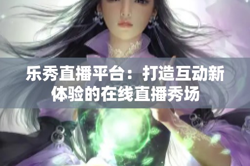 乐秀直播平台：打造互动新体验的在线直播秀场