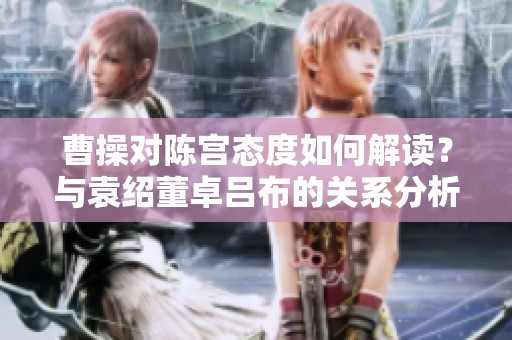 曹操对陈宫态度如何解读？与袁绍董卓吕布的关系分析