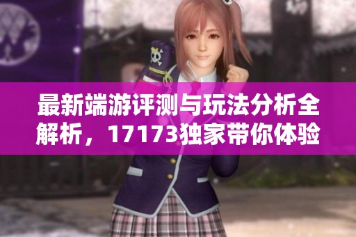最新端游评测与玩法分析全解析，17173独家带你体验游戏魅力