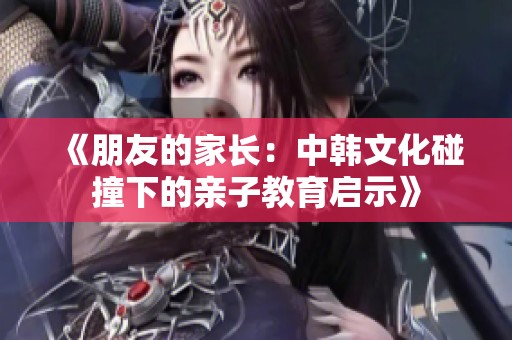 《朋友的家长：中韩文化碰撞下的亲子教育启示》