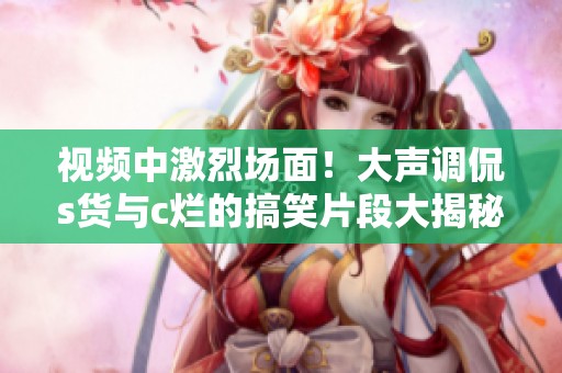 视频中激烈场面！大声调侃s货与c烂的搞笑片段大揭秘