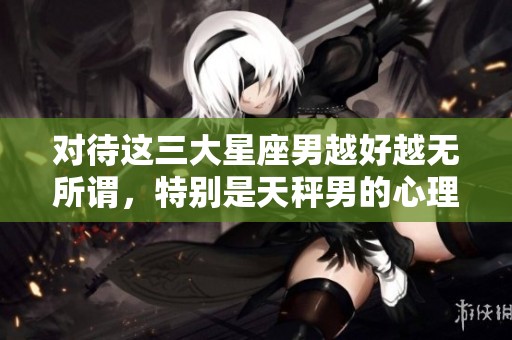 对待这三大星座男越好越无所谓，特别是天秤男的心理揭秘