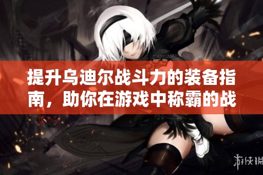 提升乌迪尔战斗力的装备指南，助你在游戏中称霸的战斗利器