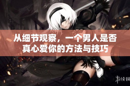 从细节观察，一个男人是否真心爱你的方法与技巧