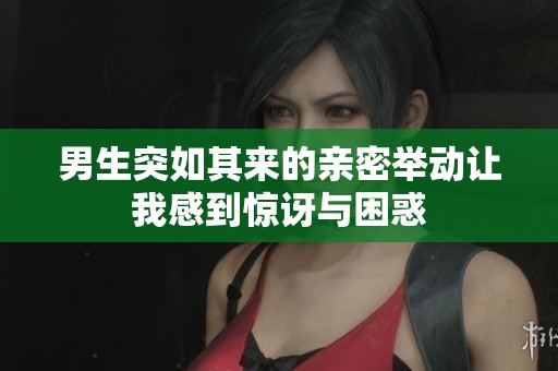男生突如其来的亲密举动让我感到惊讶与困惑