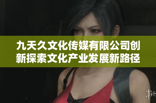 九天久文化传媒有限公司创新探索文化产业发展新路径