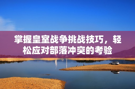 掌握皇室战争挑战技巧，轻松应对部落冲突的考验