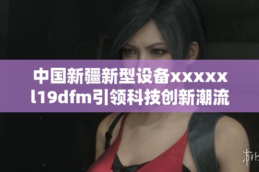 中国新疆新型设备xxxxxl19dfm引领科技创新潮流