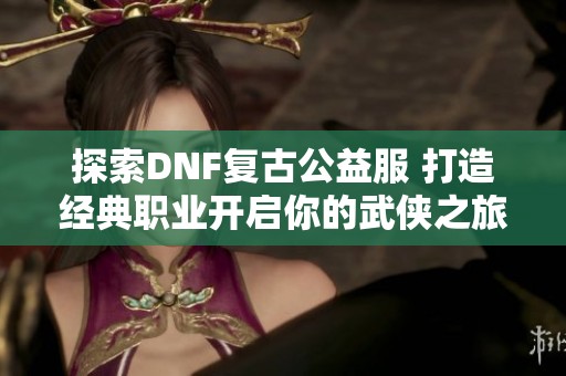 探索DNF复古公益服 打造经典职业开启你的武侠之旅