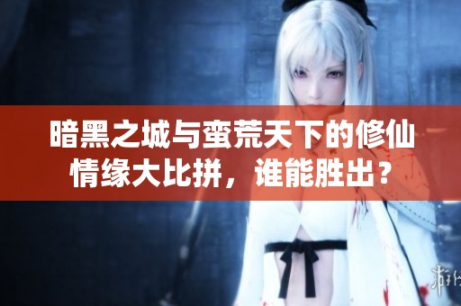 暗黑之城与蛮荒天下的修仙情缘大比拼，谁能胜出？