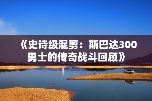 《史诗级混剪：斯巴达300勇士的传奇战斗回顾》