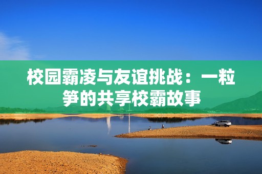 校园霸凌与友谊挑战：一粒笋的共享校霸故事