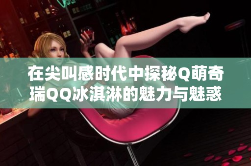 在尖叫感时代中探秘Q萌奇瑞QQ冰淇淋的魅力与魅惑之旅