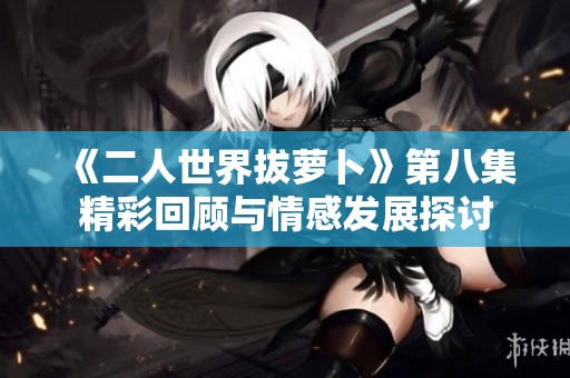 《二人世界拔萝卜》第八集精彩回顾与情感发展探讨