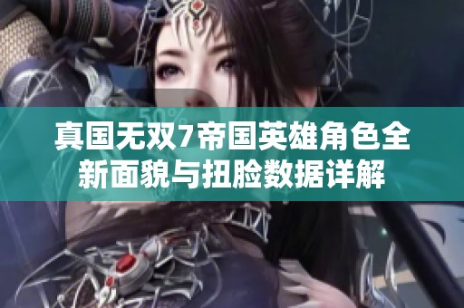 真国无双7帝国英雄角色全新面貌与扭脸数据详解