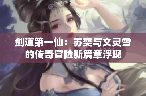 剑道第一仙：苏奕与文灵雪的传奇冒险新篇章浮现