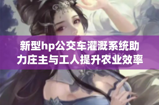 新型hp公交车灌溉系统助力庄主与工人提升农业效率