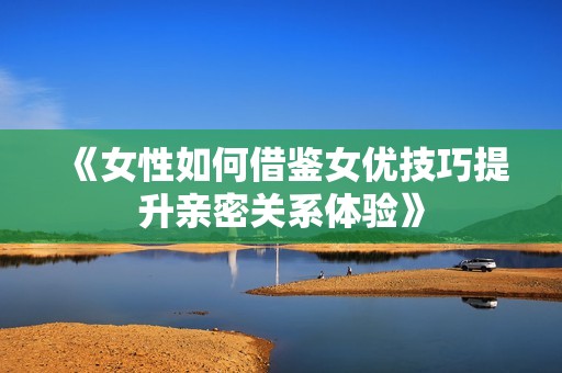 《女性如何借鉴女优技巧提升亲密关系体验》
