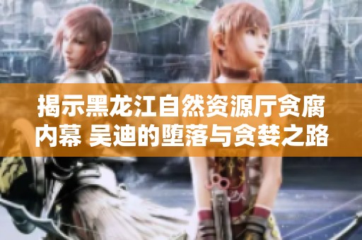 揭示黑龙江自然资源厅贪腐内幕 吴迪的堕落与贪婪之路