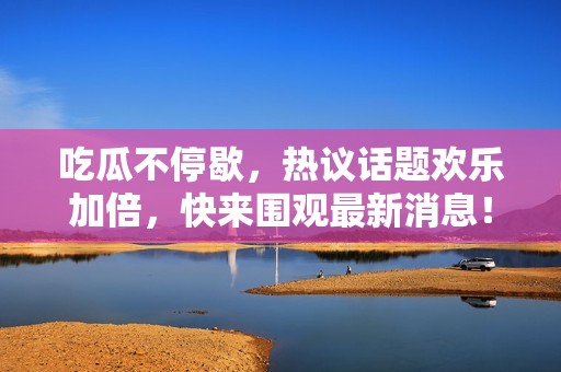 吃瓜不停歇，热议话题欢乐加倍，快来围观最新消息！