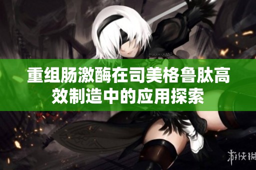重组肠激酶在司美格鲁肽高效制造中的应用探索