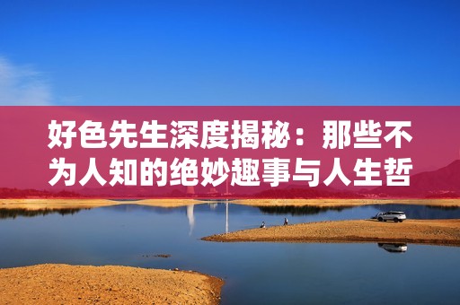 好色先生深度揭秘：那些不为人知的绝妙趣事与人生哲学