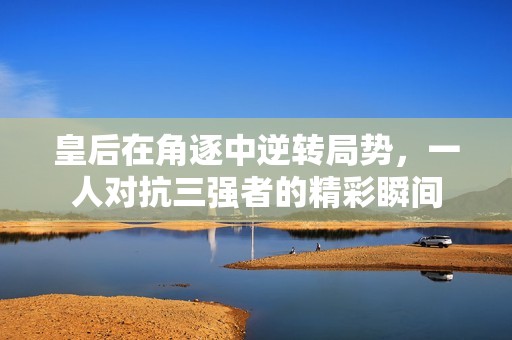 皇后在角逐中逆转局势，一人对抗三强者的精彩瞬间