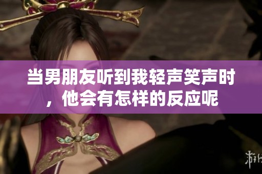 当男朋友听到我轻声笑声时，他会有怎样的反应呢
