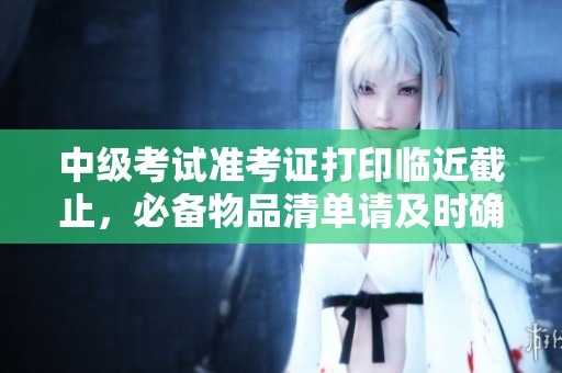 中级考试准考证打印临近截止，必备物品清单请及时确认！
