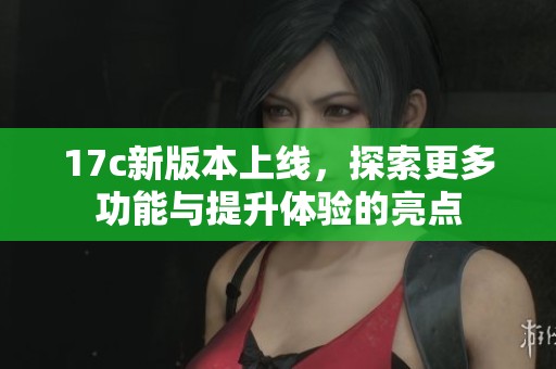 17c新版本上线，探索更多功能与提升体验的亮点